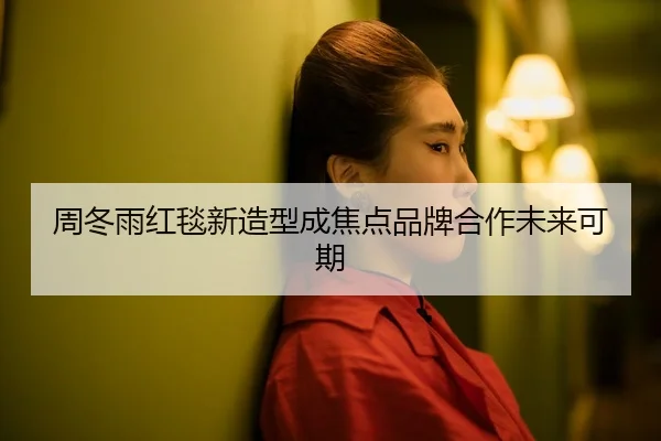 周冬雨红毯新造型成焦点品牌合作未来可期