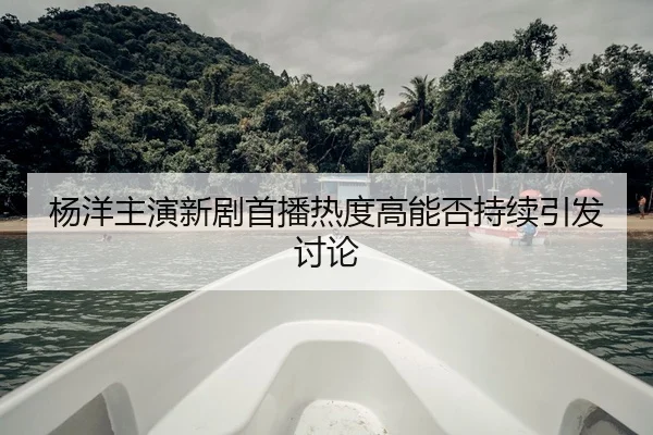杨洋主演新剧首播热度高能否持续引发讨论